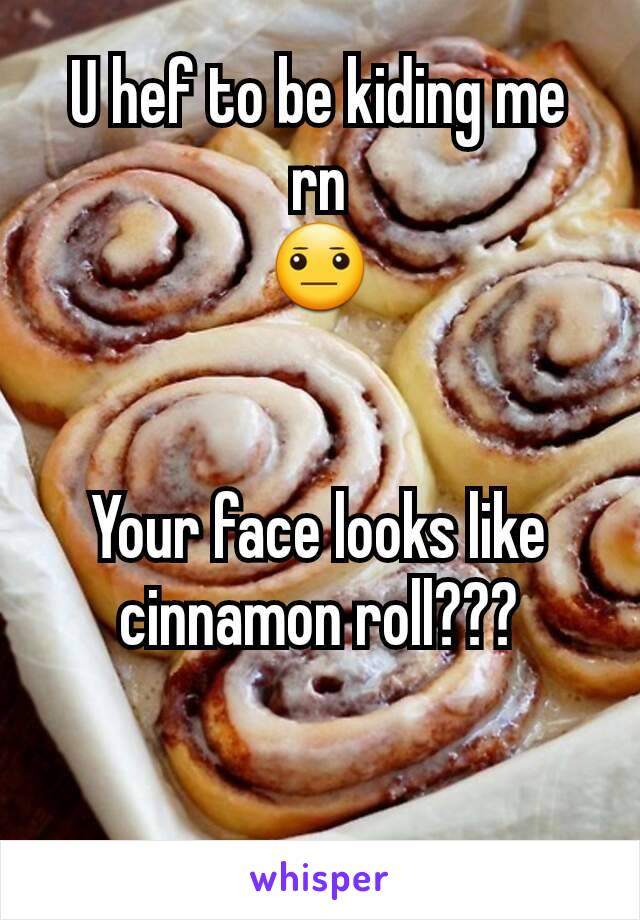 U hef to be kiding me rn
😐


Your face looks like cinnamon roll???