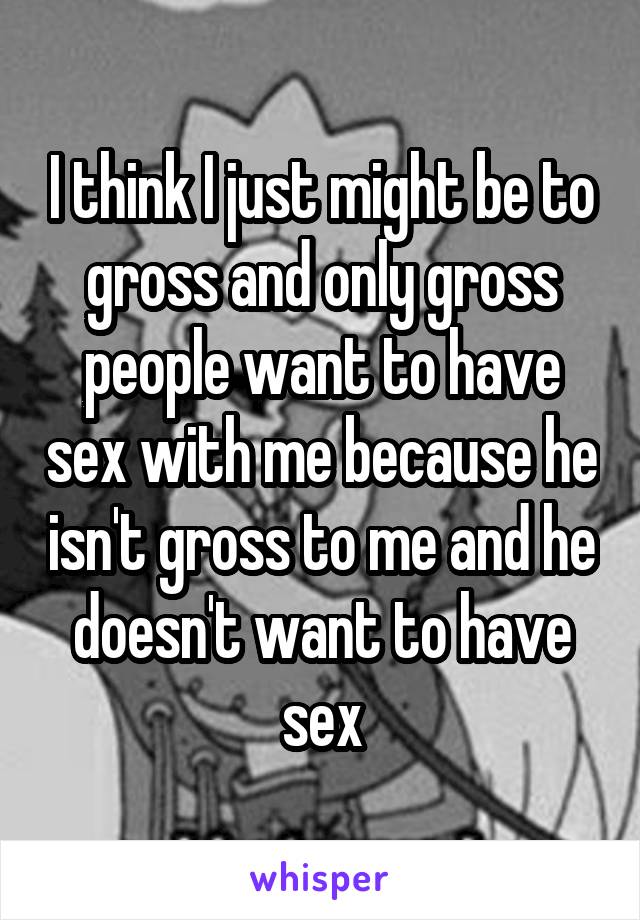 I think I just might be to gross and only gross people want to have sex with me because he isn't gross to me and he doesn't want to have sex