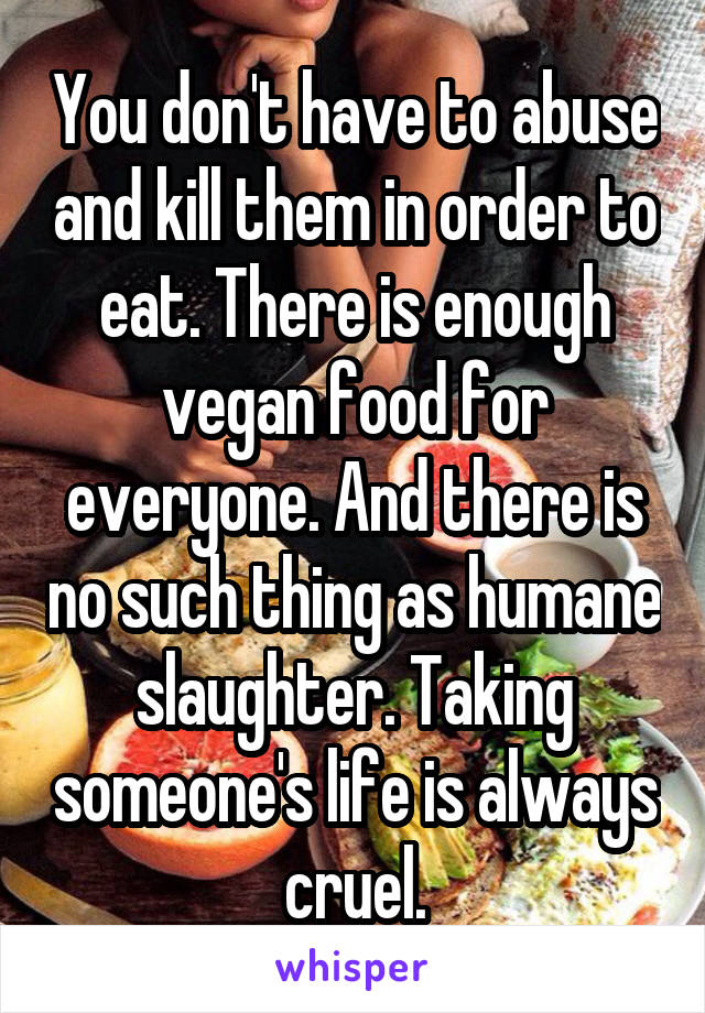 You don't have to abuse and kill them in order to eat. There is enough vegan food for everyone. And there is no such thing as humane slaughter. Taking someone's life is always cruel.