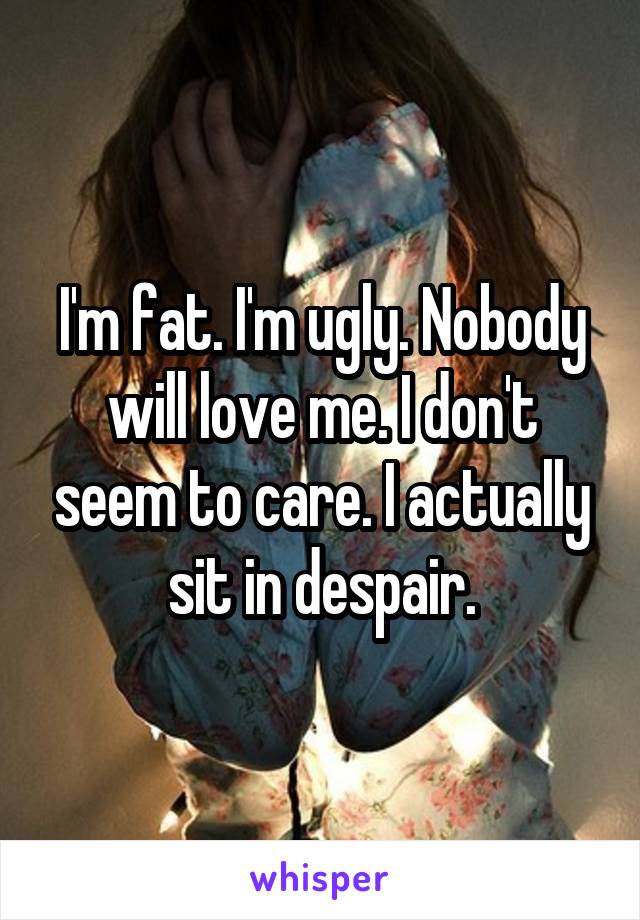 I'm fat. I'm ugly. Nobody will love me. I don't seem to care. I actually sit in despair.