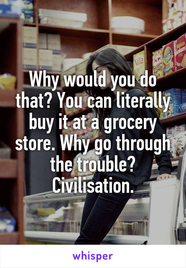 Why would you do that? You can literally buy it at a grocery store. Why go through the trouble? Civilisation.