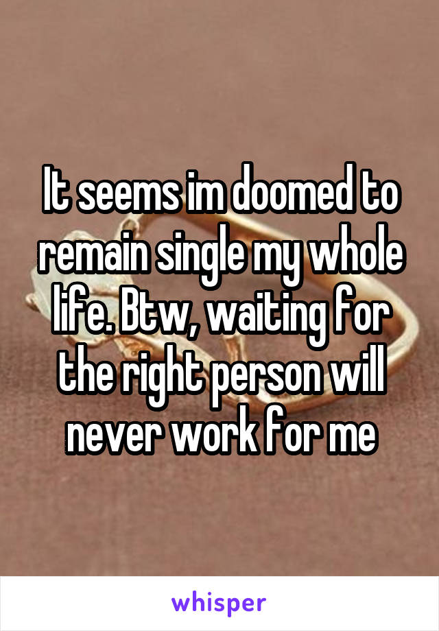 It seems im doomed to remain single my whole life. Btw, waiting for the right person will never work for me