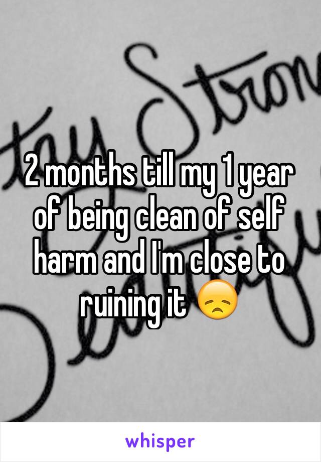 2 months till my 1 year of being clean of self harm and I'm close to ruining it 😞