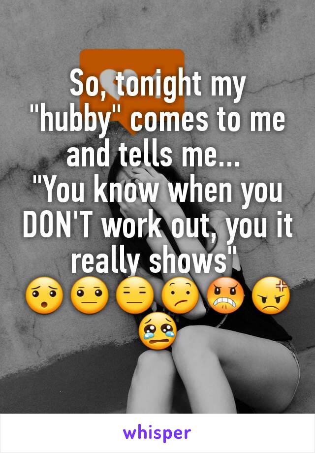 So, tonight my "hubby" comes to me and tells me... 
"You know when you DON'T work out, you it really shows" 
😯😐😑😕😠😡😢
