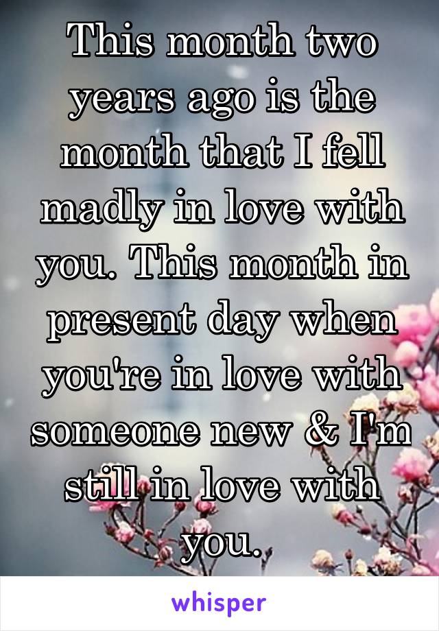 This month two years ago is the month that I fell madly in love with you. This month in present day when you're in love with someone new & I'm still in love with you.
06/28/2014