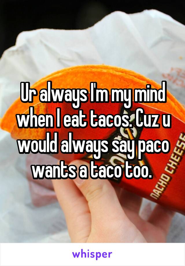 Ur always I'm my mind when I eat tacos. Cuz u would always say paco wants a taco too. 