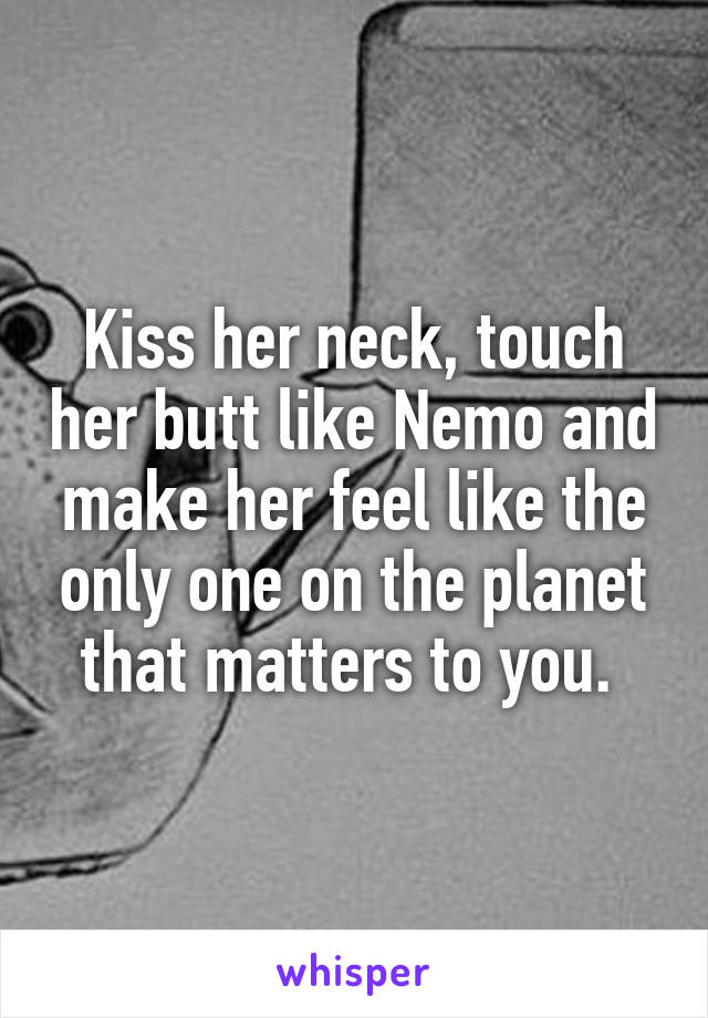 Kiss her neck, touch her butt like Nemo and make her feel like the only one on the planet that matters to you. 