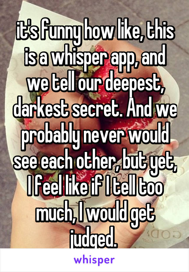 it's funny how like, this is a whisper app, and we tell our deepest, darkest secret. And we probably never would see each other, but yet, I feel like if I tell too much, I would get judged. 