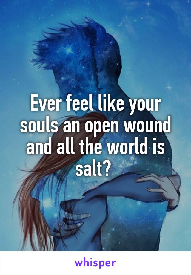 Ever feel like your souls an open wound and all the world is salt? 