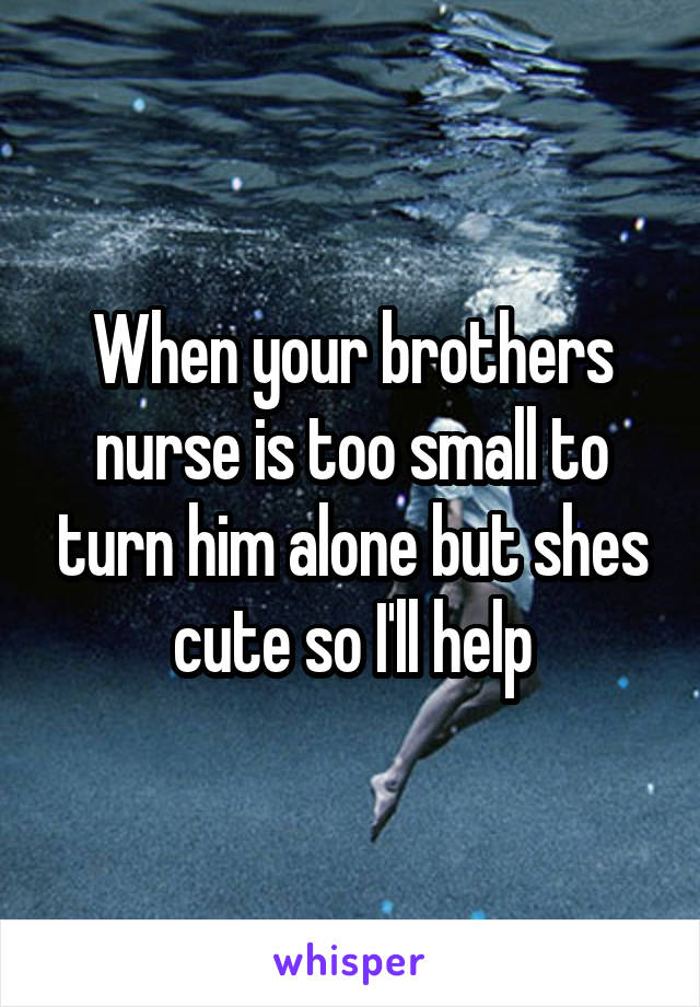 When your brothers nurse is too small to turn him alone but shes cute so I'll help