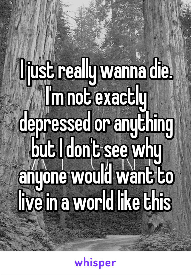 I just really wanna die. I'm not exactly depressed or anything but I don't see why anyone would want to live in a world like this 