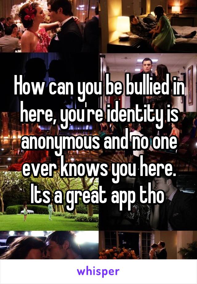 How can you be bullied in here, you're identity is anonymous and no one ever knows you here. Its a great app tho 