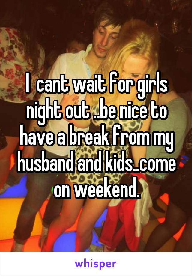 I  cant wait for girls night out ..be nice to have a break from my husband and kids..come on weekend.