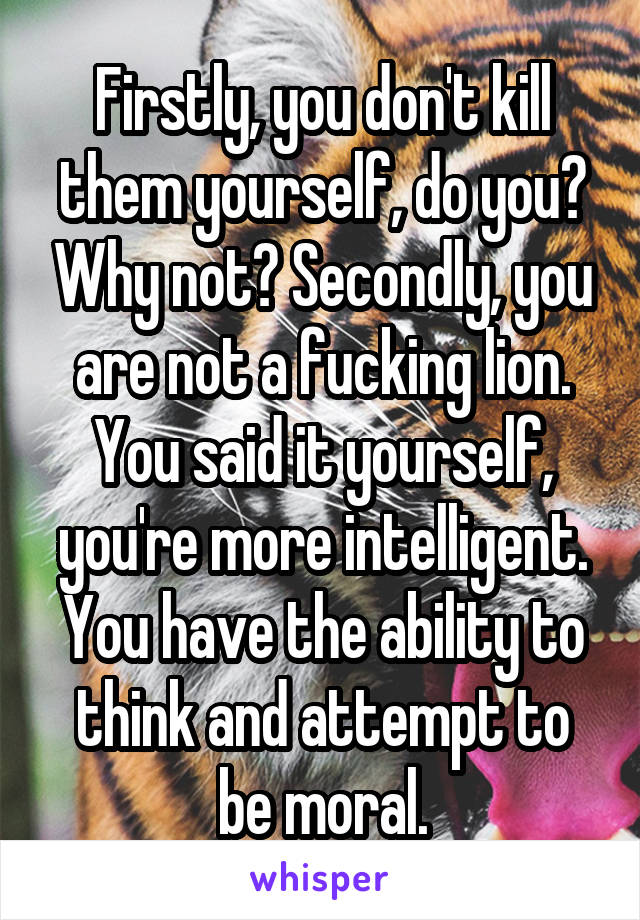 Firstly, you don't kill them yourself, do you? Why not? Secondly, you are not a fucking lion. You said it yourself, you're more intelligent. You have the ability to think and attempt to be moral.