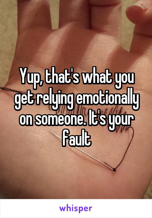 Yup, that's what you get relying emotionally on someone. It's your fault