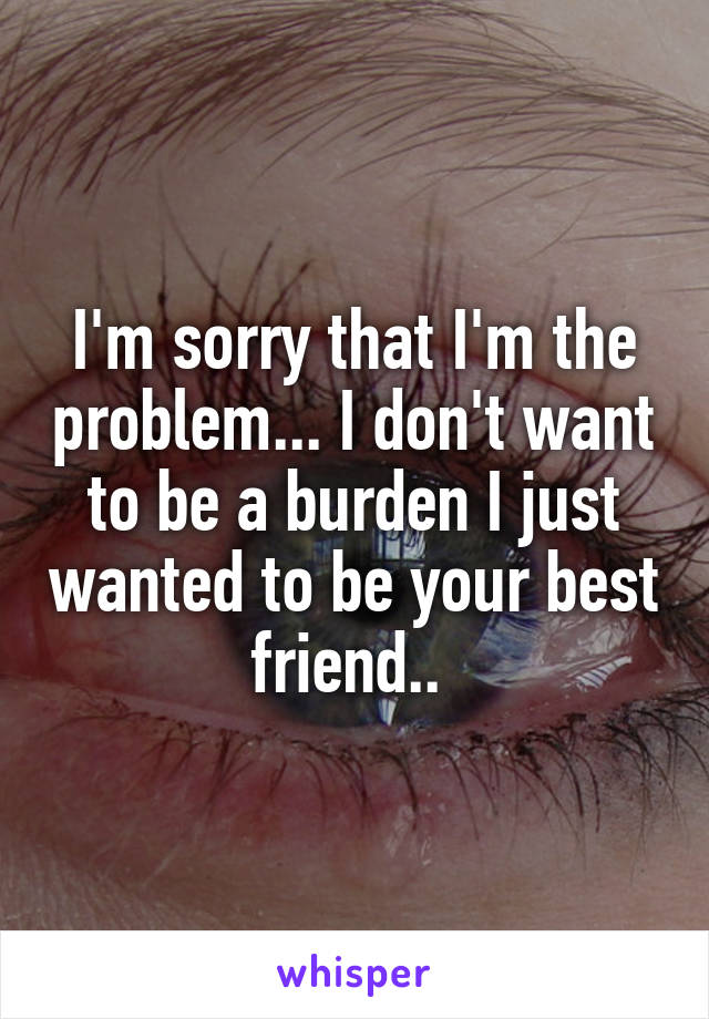 I'm sorry that I'm the problem... I don't want to be a burden I just wanted to be your best friend.. 