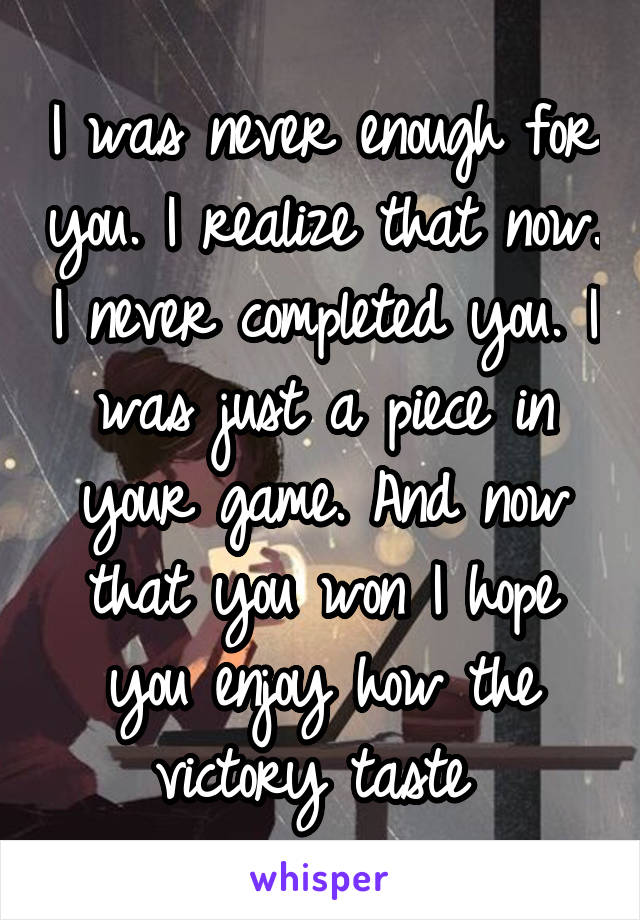 I was never enough for you. I realize that now. I never completed you. I was just a piece in your game. And now that you won I hope you enjoy how the victory taste 