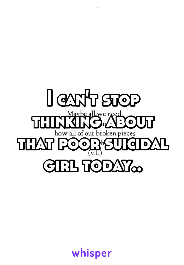 I can't stop thinking about that poor suicidal girl today..