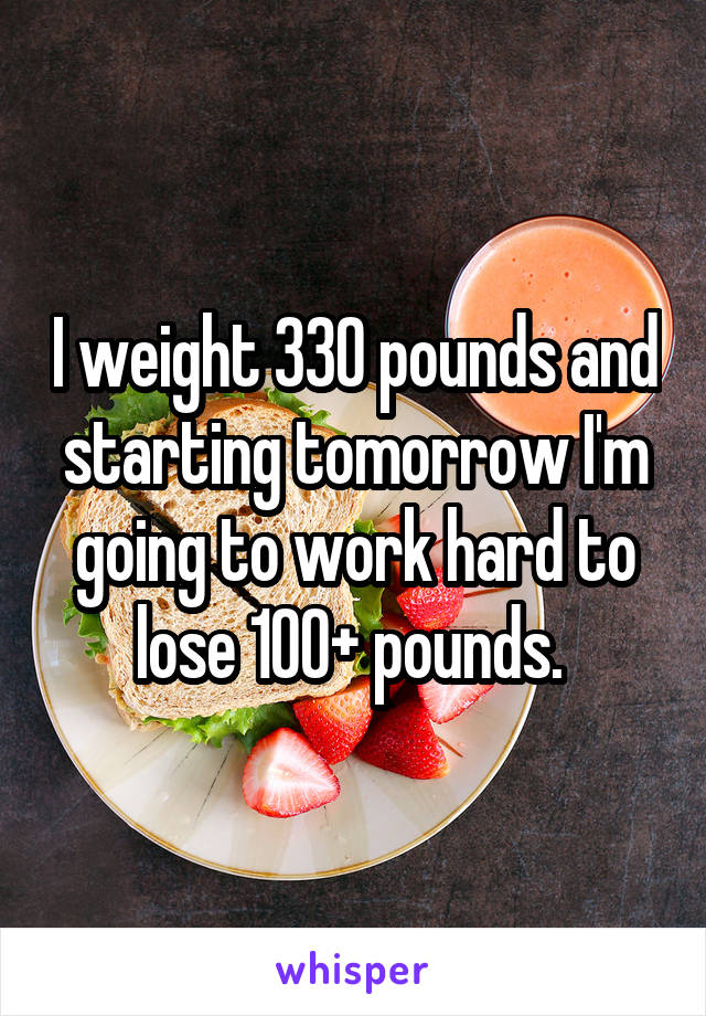 I weight 330 pounds and starting tomorrow I'm going to work hard to lose 100+ pounds. 