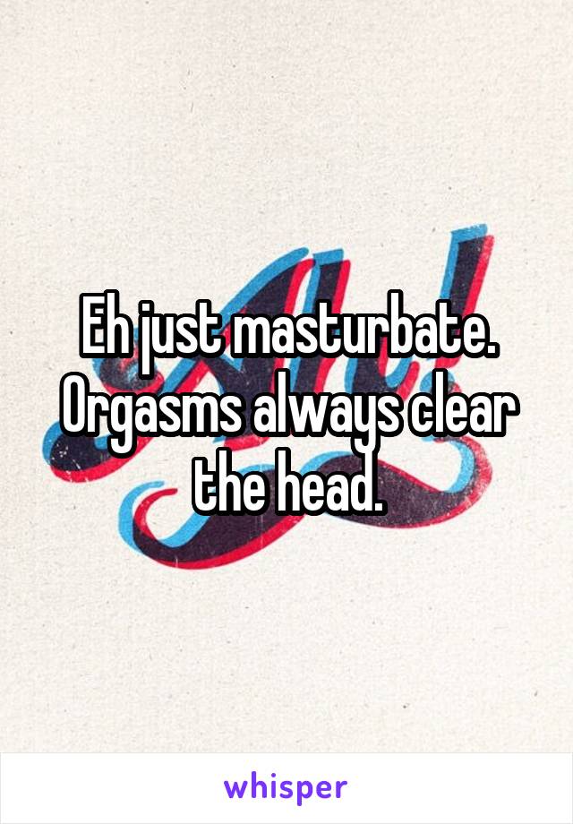 Eh just masturbate. Orgasms always clear the head.