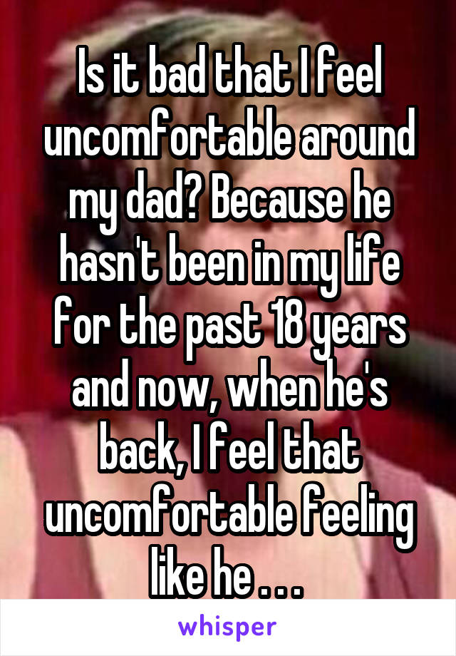 Is it bad that I feel uncomfortable around my dad? Because he hasn't been in my life for the past 18 years and now, when he's back, I feel that uncomfortable feeling like he . . . 