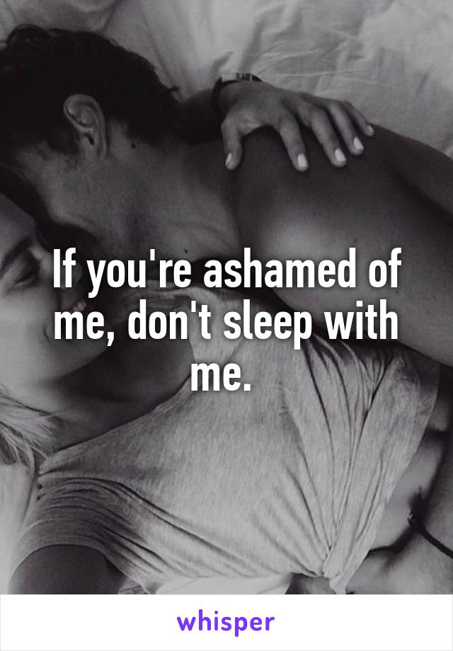 If you're ashamed of me, don't sleep with me. 