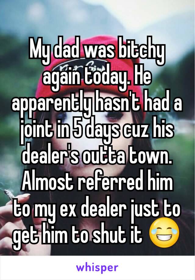 My dad was bitchy again today. He apparently hasn't had a joint in 5 days cuz his dealer's outta town. Almost referred him to my ex dealer just to get him to shut it 😂