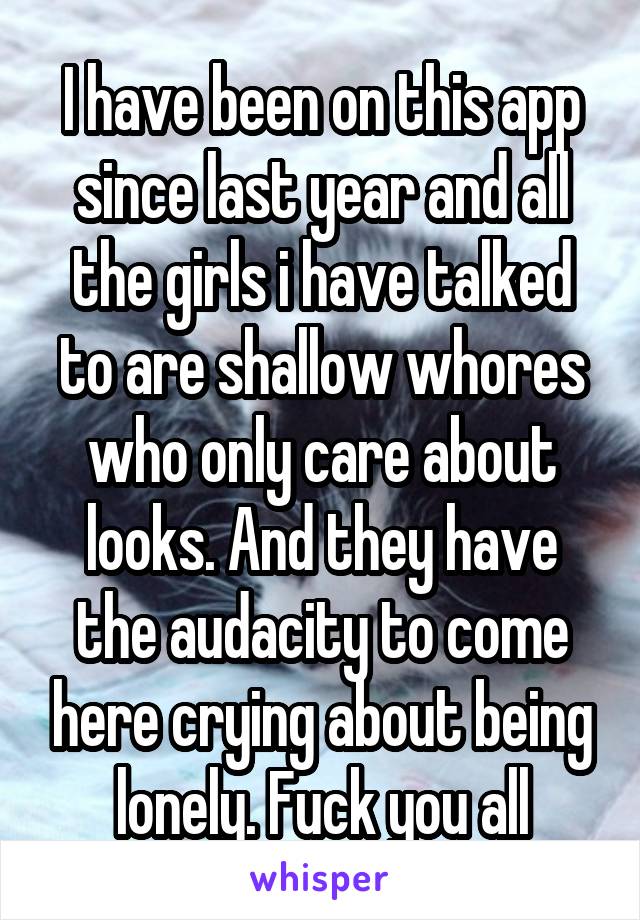 I have been on this app since last year and all the girls i have talked to are shallow whores who only care about looks. And they have the audacity to come here crying about being lonely. Fuck you all