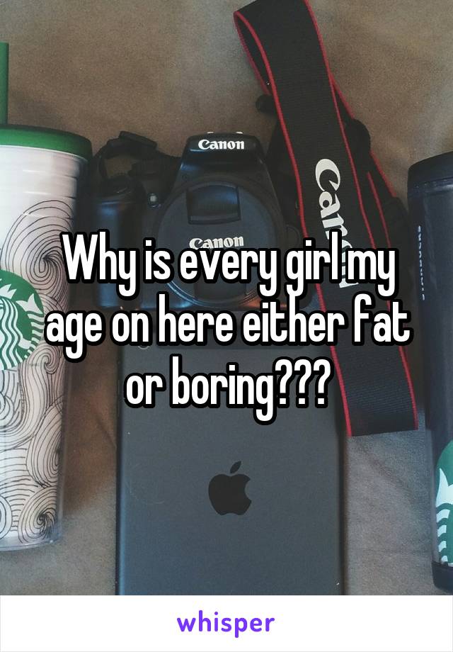 Why is every girl my age on here either fat or boring???