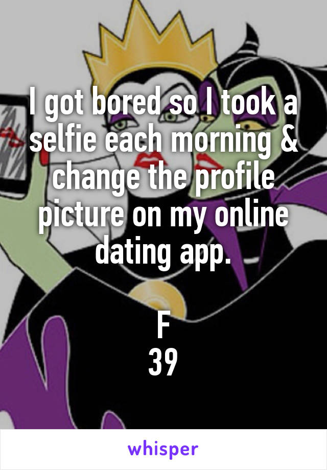 I got bored so I took a selfie each morning & change the profile picture on my online dating app.

F
39