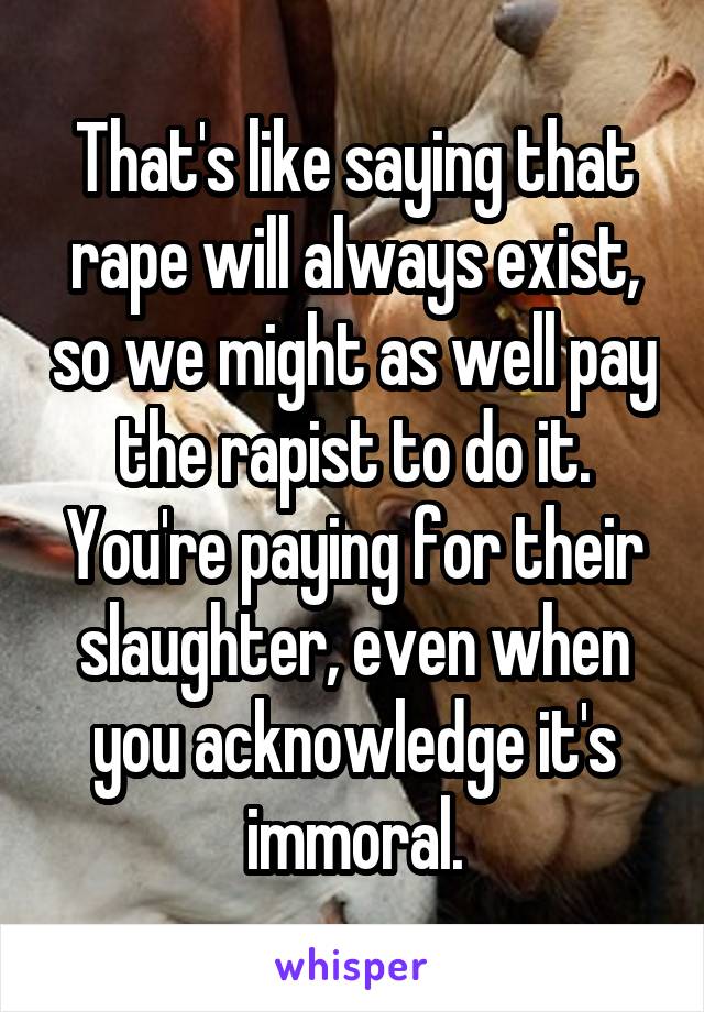 That's like saying that rape will always exist, so we might as well pay the rapist to do it. You're paying for their slaughter, even when you acknowledge it's immoral.