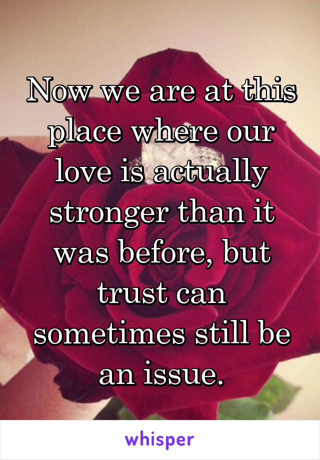 Now we are at this place where our love is actually stronger than it was before, but trust can sometimes still be an issue.