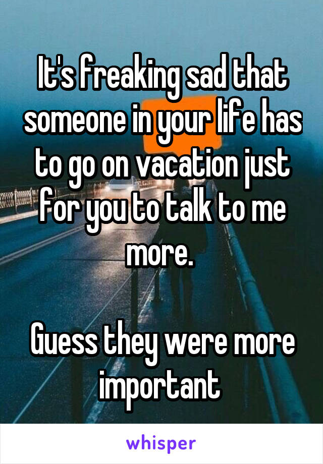 It's freaking sad that someone in your life has to go on vacation just for you to talk to me more. 

Guess they were more important 