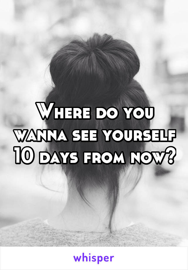 Where do you wanna see yourself 10 days from now?