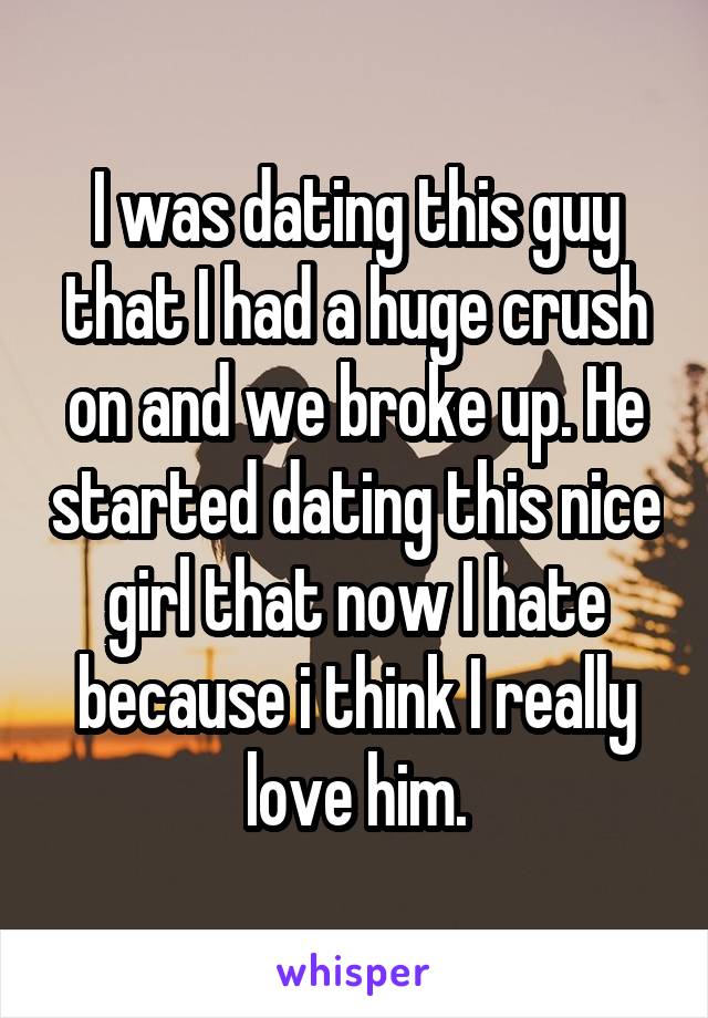 I was dating this guy that I had a huge crush on and we broke up. He started dating this nice girl that now I hate because i think I really love him.