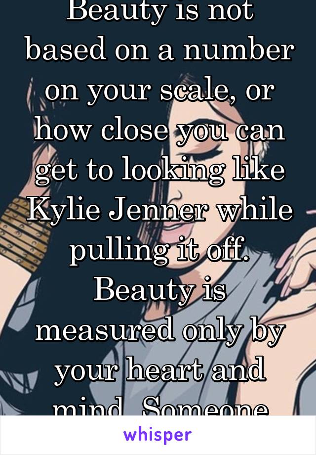 Beauty is not based on a number on your scale, or how close you can get to looking like Kylie Jenner while pulling it off. Beauty is measured only by your heart and mind. Someone will love you.