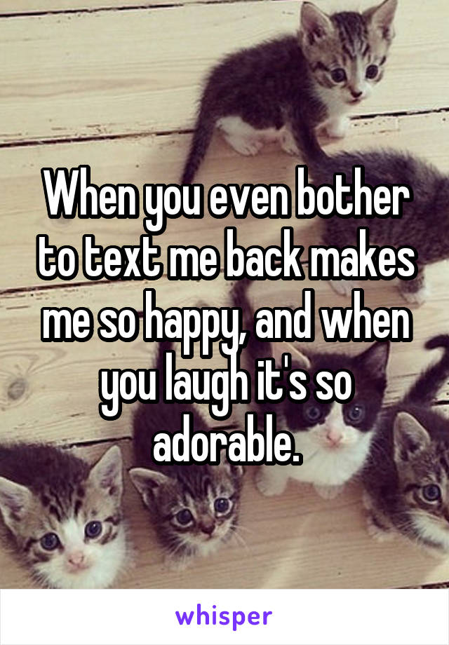 When you even bother to text me back makes me so happy, and when you laugh it's so adorable.