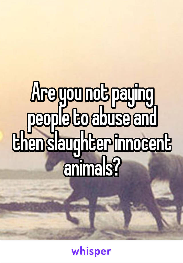 Are you not paying people to abuse and then slaughter innocent animals?