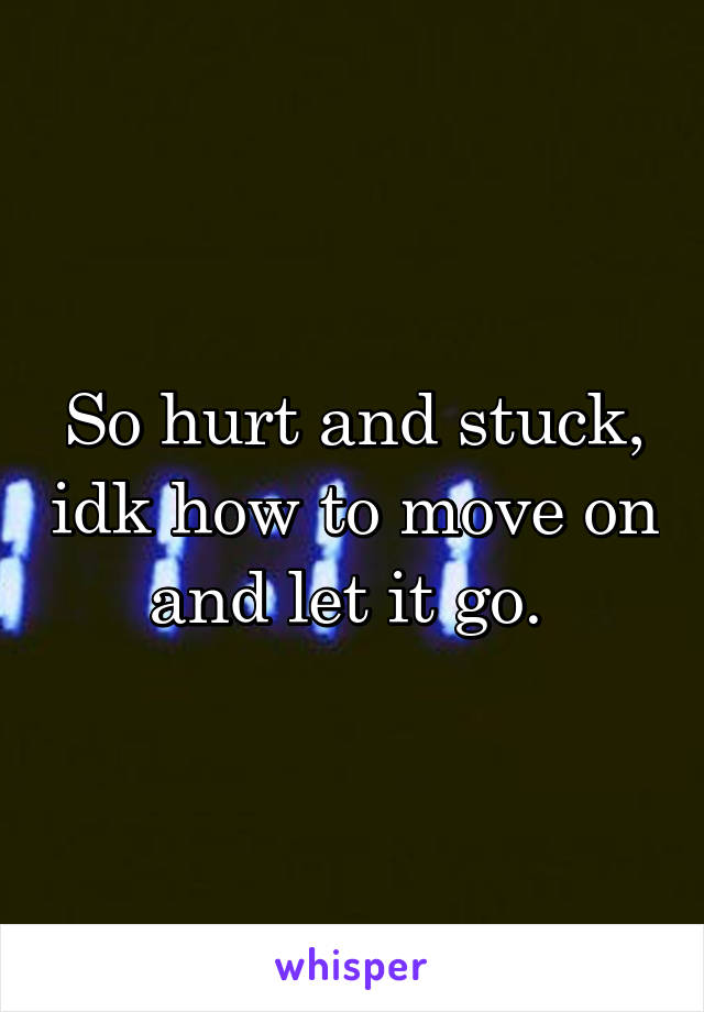 So hurt and stuck, idk how to move on and let it go. 