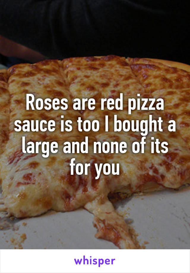 Roses are red pizza sauce is too I bought a large and none of its for you