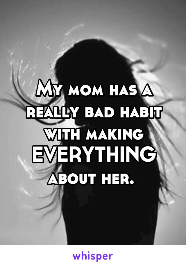 My mom has a really bad habit with making EVERYTHING about her. 