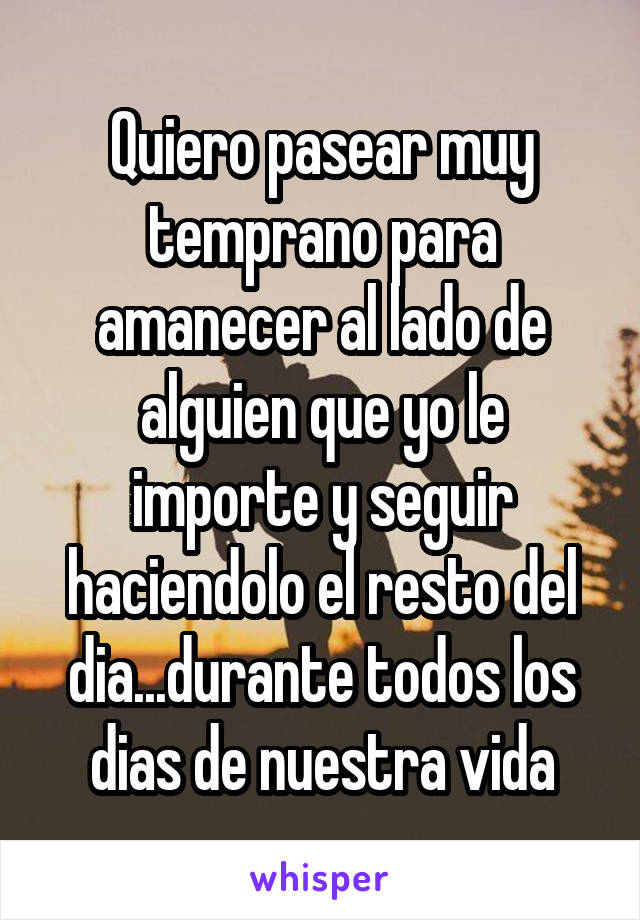 Quiero pasear muy temprano para amanecer al lado de alguien que yo le importe y seguir haciendolo el resto del dia...durante todos los dias de nuestra vida