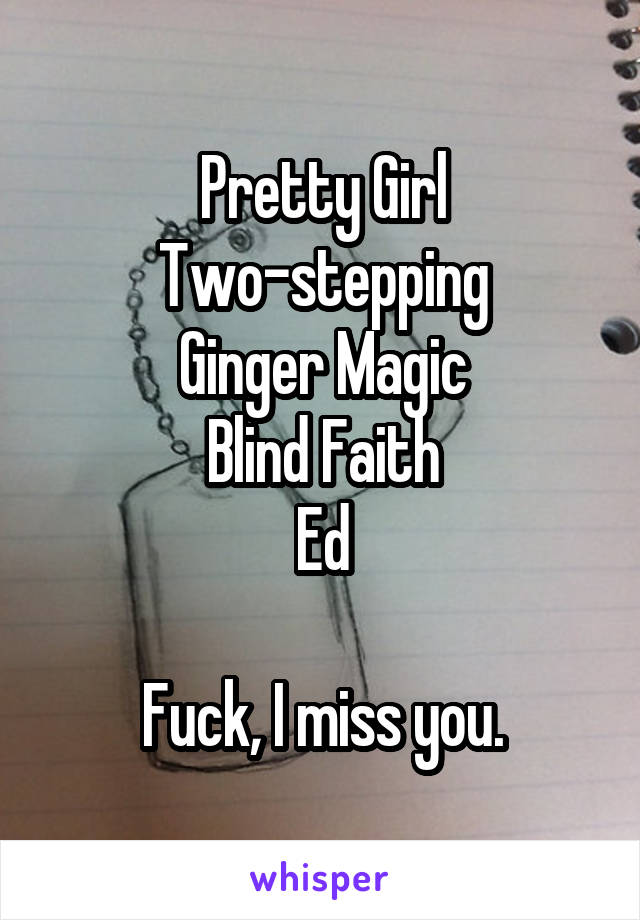 Pretty Girl
Two-stepping
Ginger Magic
Blind Faith
Ed

Fuck, I miss you.