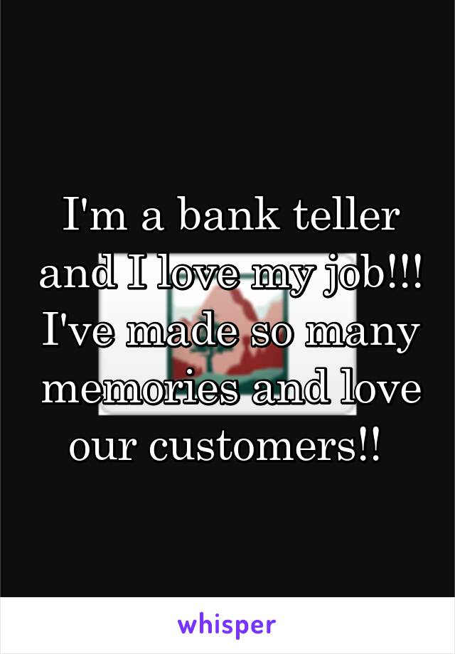 I'm a bank teller and I love my job!!! I've made so many memories and love our customers!! 