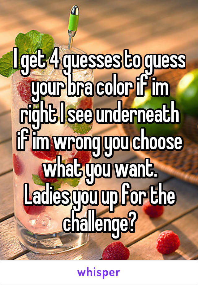 I get 4 guesses to guess your bra color if im right I see underneath if im wrong you choose what you want.
Ladies you up for the challenge?