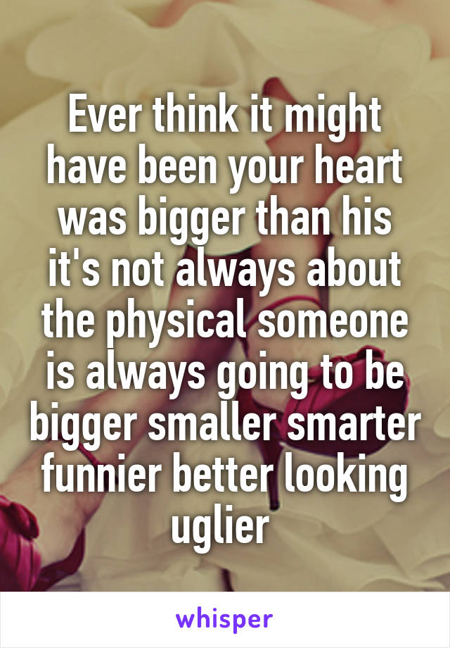 Ever think it might have been your heart was bigger than his it's not always about the physical someone is always going to be bigger smaller smarter funnier better looking uglier 