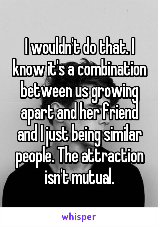 I wouldn't do that. I know it's a combination between us growing apart and her friend and I just being similar people. The attraction isn't mutual.