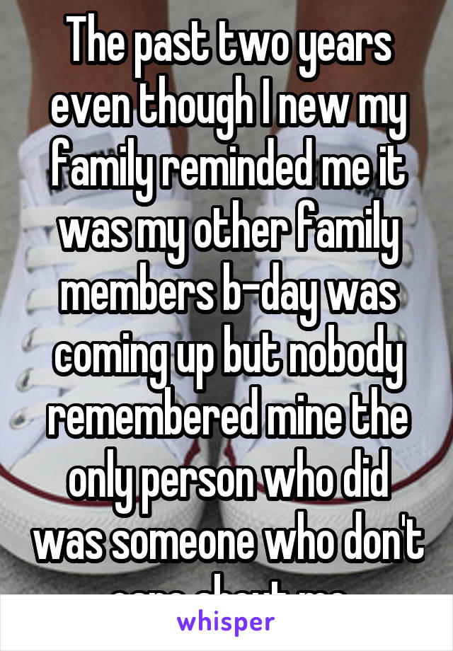 The past two years even though I new my family reminded me it was my other family members b-day was coming up but nobody remembered mine the only person who did was someone who don't care about me