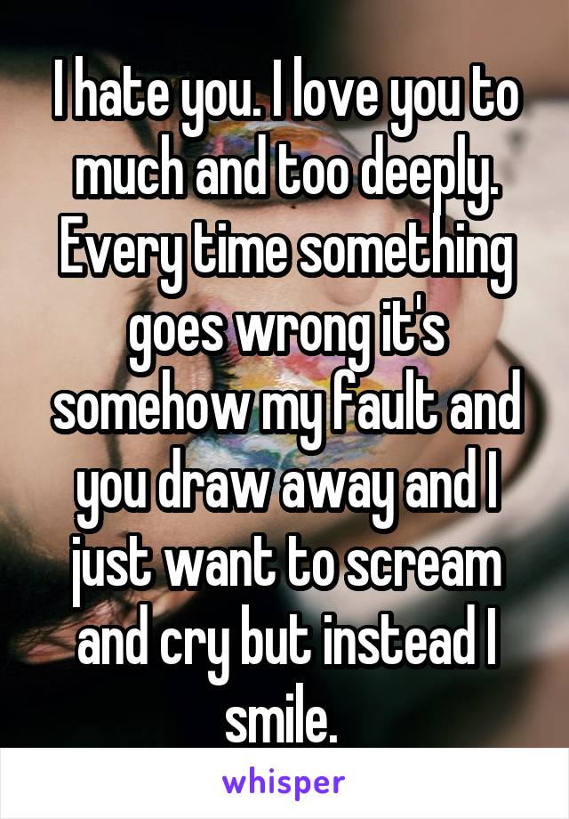 I hate you. I love you to much and too deeply. Every time something goes wrong it's somehow my fault and you draw away and I just want to scream and cry but instead I smile. 