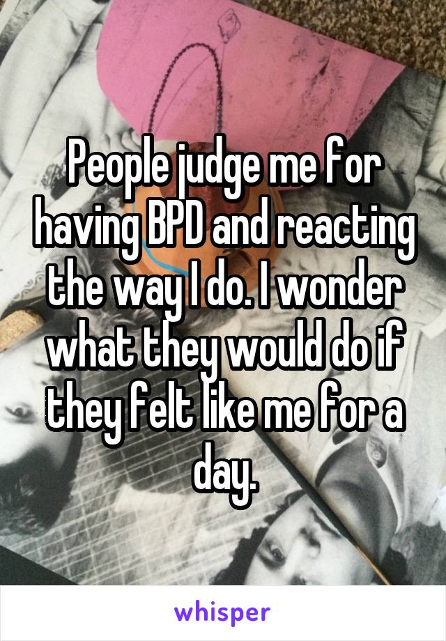 People judge me for having BPD and reacting the way I do. I wonder what they would do if they felt like me for a day.